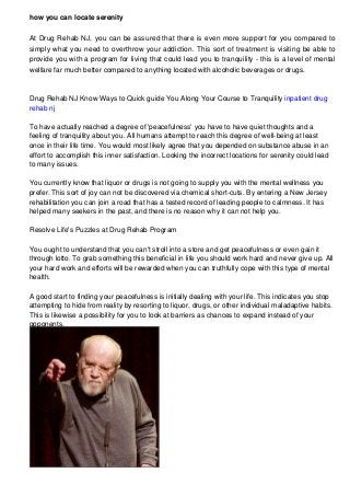 how you can locate serenity
At Drug Rehab NJ, you can be assured that there is even more support for you compared to
simply what you need to overthrow your addiction. This sort of treatment is visiting be able to
provide you with a program for living that could lead you to tranquility - this is a level of mental
welfare far much better compared to anything located with alcoholic beverages or drugs.

Drug Rehab NJ Know Ways to Quick guide You Along Your Course to Tranquility inpatient drug
rehab nj
To have actually reached a degree of 'peacefulness' you have to have quiet thoughts and a
feeling of tranquility about you. All humans attempt to reach this degree of well-being at least
once in their life time. You would most likely agree that you depended on substance abuse in an
effort to accomplish this inner satisfaction. Looking the incorrect locations for serenity could lead
to many issues.
You currently know that liquor or drugs is not going to supply you with the mental wellness you
prefer. This sort of joy can not be discovered via chemical short-cuts. By entering a New Jersey
rehabilitation you can join a road that has a tested record of leading people to calmness. It has
helped many seekers in the past, and there is no reason why it can not help you.
Resolve Life's Puzzles at Drug Rehab Program
You ought to understand that you can't stroll into a store and get peacefulness or even gain it
through lotto. To grab something this beneficial in life you should work hard and never give up. All
your hard work and efforts will be rewarded when you can truthfully cope with this type of mental
health.
A good start to finding your peacefulness is initially dealing with your life. This indicates you stop
attempting to hide from reality by resorting to liquor, drugs, or other individual maladaptive habits.
This is likewise a possibility for you to look at barriers as chances to expand instead of your
opponents.

 
