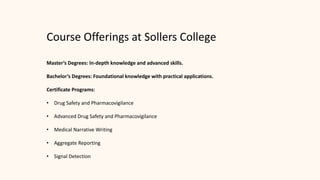 Course Offerings at Sollers College
Master’s Degrees: In-depth knowledge and advanced skills.
Bachelor’s Degrees: Foundational knowledge with practical applications.
Certificate Programs:
• Drug Safety and Pharmacovigilance
• Advanced Drug Safety and Pharmacovigilance
• Medical Narrative Writing
• Aggregate Reporting
• Signal Detection
 