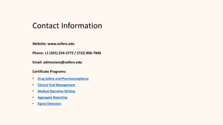 Contact Information
Website: www.sollers.edu
Phone: +1 (201) 254-5772 / (732) 806-7846
Email: admissions@sollers.edu
Certificate Programs:
• Drug Safety and Pharmacovigilance
• Clinical Trial Management
• Medical Narrative Writing
• Aggregate Reporting
• Signal Detection
 