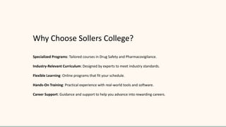 Why Choose Sollers College?
Specialized Programs: Tailored courses in Drug Safety and Pharmacovigilance.
Industry-Relevant Curriculum: Designed by experts to meet industry standards.
Flexible Learning: Online programs that fit your schedule.
Hands-On Training: Practical experience with real-world tools and software.
Career Support: Guidance and support to help you advance into rewarding careers.
 
