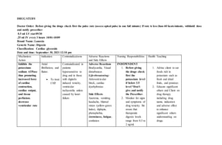 DRUG STUDY
Doctor Order: Before giving the drugs check first the pulse rate (assess apical pulse in one full minute) If rate is less than 60 beats/minute, withhold dose
and notify prescriber
0.5 ml I.V stat 09/30
.25 ml IV every 3 hours 10/01-10/09
Brand Name: Lanoxin
Generic Name: Digoxin
Classification: Cardiac glycoside
Date and time: September 30, 2021 12:10 pm
Mechanism
Action
Indication Contraindications Adverse Reactions
and Side Effects
Nursing Responsibilities Health Teaching
Inhibits the
potassium-
sodium ATPase
thus promoting
increased force
of cardiac
contraction,
cardiac output,
and tissue
perfusion;
decrease
ventricular rate
Atrial
fibrillation, and
flutter.
 To treat
CHF
Contraindicated in
patients
hypersensitive to
drug and in those
with digitalis
induced toxicity,
ventricular
tachycardia unless
caused by heart
failure.
Adverse Reactions
Bradycardia, Visual
disturbances
Life-threatening:
Atrioventricular
block, cardiac
dysrhythmias
Side Effects
Anorexia, vomiting
headache, blurred
vision (yellow-green
halos), diplopia,
photophobia,
drowsiness, fatigue,
confusion
INDEPENDENT
1. Before giving
the drugs check
first the
potassium level
if below 3.5
level *Don’t
give and notify
the Prescriber.
2. Monitor for signs
and symptoms of
drug toxicity. Be
aware that
therapeutic
digoxin levels
range from 0.5 to
2 ng/ml.
1. Advise client to eat
foods rich in
potassium such as
fresh and dried
fruits, and potatoes
2. Educate significant
others and Client on
drug therapy
including drug
name, indication
and adverse effect
to enhance
significant others
understanding on
drugs.
 