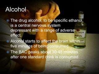 Alcohol
 The drug alcohol, to be specific ethanol,
is a central nervous system
depressant with a range of adverse
effect.
 Alcohol starts to affect the brain within
five minutes of being consumed.
 The BAC peaks about 30-45 minutes
after one standard drink is consumed.
 