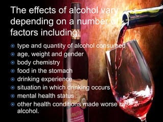 The effects of alcohol vary
depending on a number of
factors including:
 type and quantity of alcohol consumed
 age, weight and gender
 body chemistry
 food in the stomach
 drinking experience
 situation in which drinking occurs
 mental health status
 other health conditions made worse by
alcohol.
 