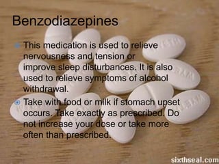 Benzodiazepines
 This medication is used to relieve
nervousness and tension or
improve sleep disturbances. It is also
used to relieve symptoms of alcohol
withdrawal.
 Take with food or milk if stomach upset
occurs. Take exactly as prescribed. Do
not increase your dose or take more
often than prescribed.
 