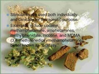  Stimulants are used both individually
and clinically for therapeutic purpose.
 Examples include cocaine,
methamphetamine, amphetamines,
methylphenidate, nicotine, and MDMA
(3,4-methylenedioxymethamphetamine),
better known as “Ecstasy.”
 