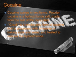 Cocaine
 Cocaine comes in two forms. Powder
cocaine is a hydrochloride salt, made
from the leaf of the coca plant.
 “Crack” is a smoke able form of cocaine
that is processed with ammonia or
baking soda and water, and heated to
remove the hydrochloride.
 