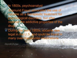  In 1800s, psychoanalyst
Sigmund Freud advocated the use of
cocaine as a therapeutic treatment for
psychological disorders, but after
realized the addictive properties of the
drug.
 During the early 1900s, cocaine was
legal in the U.S. and could be found in
many over-the-counter medications.
 