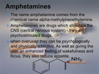 Amphetamines
 The name amphetamine comes from the
chemical name alpha-methylphenethylamine.
 Amphetamines are drugs which stimulate the
CNS (central nervous system) - they are
psychostimulant drugs.
 when overused they can be psychologically
and physically addictive. As well as giving the
user an enhanced feeling of wakefulness and
focus, they also reduce appetite.
 