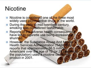 Nicotine
 Nicotine is considered one of the three most
widely used psychoactive drugs in the world.
 During the early to mid-twentieth century,
smoking was considered fashionable.
 Reports of the adverse health consequences
have led to cigarette use being increasingly
shunned.
 However, the Substance Abuse And Mental
Health Services Administration (SAMHSA)
reports that approximately 66.5 million
Americans over the age of 12 (or 29 percent of
the population) used a nicotine containing
product in 2001.
 