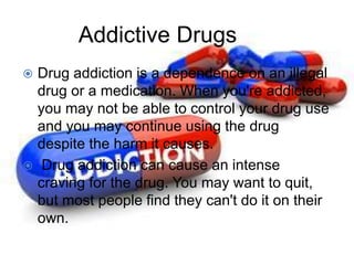 Addictive Drugs
 Drug addiction is a dependence on an illegal
drug or a medication. When you're addicted,
you may not be able to control your drug use
and you may continue using the drug
despite the harm it causes.
 Drug addiction can cause an intense
craving for the drug. You may want to quit,
but most people find they can't do it on their
own.
 
