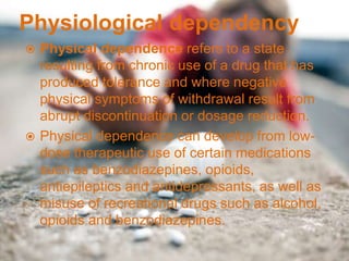 Physiological dependency
 Physical dependence refers to a state
resulting from chronic use of a drug that has
produced tolerance and where negative
physical symptoms of withdrawal result from
abrupt discontinuation or dosage reduction.
 Physical dependence can develop from low-
dose therapeutic use of certain medications
such as benzodiazepines, opioids,
antiepileptics and antidepressants, as well as
misuse of recreational drugs such as alcohol,
opioids and benzodiazepines.
 