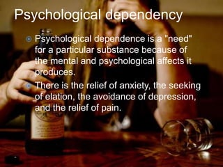 Psychological dependency
 Psychological dependence is a "need"
for a particular substance because of
the mental and psychological affects it
produces.
 There is the relief of anxiety, the seeking
of elation, the avoidance of depression,
and the relief of pain.
 