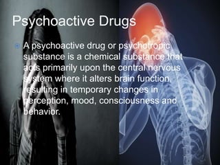 Psychoactive Drugs
 A psychoactive drug or psychotropic
substance is a chemical substance that
acts primarily upon the central nervous
system where it alters brain function,
resulting in temporary changes in
perception, mood, consciousness and
behavior.
 