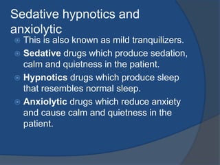 Sedative hypnotics and
anxiolytic
 This is also known as mild tranquilizers.
 Sedative drugs which produce sedation,
calm and quietness in the patient.
 Hypnotics drugs which produce sleep
that resembles normal sleep.
 Anxiolytic drugs which reduce anxiety
and cause calm and quietness in the
patient.
 