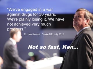 "We've engaged in a war
against drugs for 30 years.
We're plainly losing it. We have
not achieved very much
   Drug Use by Young People
progress.”
                                      in
       England Clarke MP, July 2012
       Rt. Hon Kenneth (and Wales)


                2011/12
         Not so fast, Ken...
 