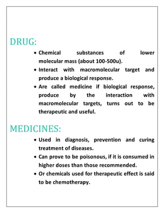 DRUG:
 Chemical substances of lower
molecular mass (about 100-500u).
 Interact with macromolecular target and
produce a biological response.
 Are called medicine if biological response,
produce by the interaction with
macromolecular targets, turns out to be
therapeutic and useful.
MEDICINES:
 Used in diagnosis, prevention and curing
treatment of diseases.
 Can prove to be poisonous, if it is consumed in
higher doses than those recommended.
 Or chemicals used for therapeutic effect is said
to be chemotherapy.
 