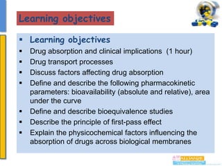 Learning objectives
 Learning objectives









Drug absorption and clinical implications (1 hour)
Drug transport processes
Discuss factors affecting drug absorption
Define and describe the following pharmacokinetic
parameters: bioavailability (absolute and relative), area
under the curve
Define and describe bioequivalence studies
Describe the principle of first-pass effect
Explain the physicochemical factors influencing the
absorption of drugs across biological membranes

 
