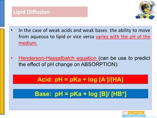 Lipid Diffusion
•

In the case of weak acids and weak bases the ability to move
from aqueous to lipid or vice versa varies with the pH of the
medium.

•

Henderson-Hasselbalch equation (can be use to predict
the effect of pH change on ABSORPTION):

Acid: pH = pKa + log [A-]/[HA]

Base: pH = pKa + log [B]/ [HB+]

 