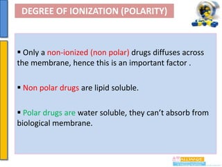DEGREE OF IONIZATION (POLARITY)

 Only a non-ionized (non polar) drugs diffuses across
the membrane, hence this is an important factor .
 Non polar drugs are lipid soluble.
 Polar drugs are water soluble, they can’t absorb from
biological membrane.

 