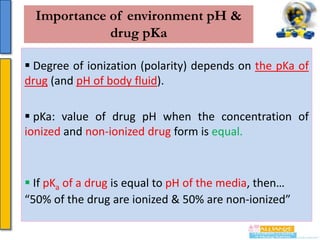 Importance of environment pH &
drug pKa
 Degree of ionization (polarity) depends on the pKa of
drug (and pH of body fluid).
 pKa: value of drug pH when the concentration of
ionized and non-ionized drug form is equal.

 If pKa of a drug is equal to pH of the media, then…
“50% of the drug are ionized & 50% are non-ionized”

 