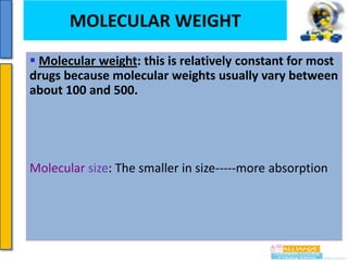 MOLECULAR
Drug absorption

WEIGHT

 Molecular weight: this is relatively constant for most
drugs because molecular weights usually vary between
about 100 and 500.

Molecular size: The smaller in size-----more absorption

 