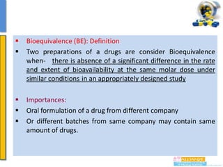 


Bioequivalence (BE): Definition
Two preparations of a drugs are consider Bioequivalence
when- there is absence of a significant difference in the rate
and extent of bioavailability at the same molar dose under
similar conditions in an appropriately designed study





Importances:
Oral formulation of a drug from different company
Or different batches from same company may contain same
amount of drugs.

 
