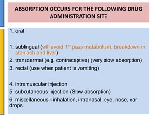 ABSORPTION OCCURS FOR THE FOLLOWING DRUG
ADMINISTRATION SITE
1. oral
1. sublingual (will avoid 1st pass metabolism, breakdown in
stomach and liver)
2. transdermal (e.g. contraceptive) (very slow absorption)

3. rectal (use when patient is vomiting)
4. intramuscular injection
5. subcutaneous injection (Slow absorption)
6. miscellaneous - inhalation, intranasal, eye, nose, ear
drops

 