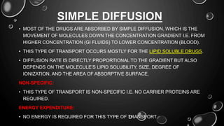 SIMPLE DIFFUSION
• MOST OF THE DRUGS ARE ABSORBED BY SIMPLE DIFFUSION, WHICH IS THE
MOVEMENT OF MOLECULES DOWN THE CONCENTRATION GRADIENT I.E. FROM
HIGHER CONCENTRATION (GI FLUIDS) TO LOWER CONCENTRATION (BLOOD).
• THIS TYPE OF TRANSPORT OCCURS MOSTLY FOR THE LIPID SOLUBLE DRUGS.
• DIFFUSION RATE IS DIRECTLY PROPORTIONAL TO THE GRADIENT BUT ALSO
DEPENDS ON THE MOLECULE’S LIPID SOLUBILITY, SIZE, DEGREE OF
IONIZATION, AND THE AREA OF ABSORPTIVE SURFACE.
NON-SPECIFIC:
• THIS TYPE OF TRANSPORT IS NON-SPECIFIC I.E. NO CARRIER PROTEINS ARE
REQUIRED.
ENERGY EXPENDITURE:
• NO ENERGY IS REQUIRED FOR THIS TYPE OF TRANSPORT.
 