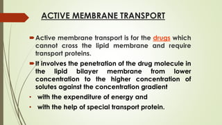 ACTIVE MEMBRANE TRANSPORT
Active membrane transport is for the drugs which
cannot cross the lipid membrane and require
transport proteins.
It involves the penetration of the drug molecule in
the lipid bilayer membrane from lower
concentration to the higher concentration of
solutes against the concentration gradient
• with the expenditure of energy and
• with the help of special transport protein.
 