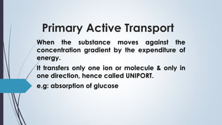 Primary Active Transport
When the substance moves against the
concentration gradient by the expenditure of
energy.
It transfers only one ion or molecule & only in
one direction, hence called UNIPORT.
e.g: absorption of glucose
 