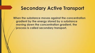 Secondary Active Transport
When the substance moves against the concentration
gradient by the energy stored by a substance
moving down the concentration gradient, the
process is called secondary transport.
 