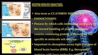 RECEPTOR MEDIATED ENDOCYTOSIS:
 Also term as CLATHRIN MEDIATED
ENDOCYTOSIS.
 Process by which cells internalize molecules by
the inward budding of plasma membrane
vesicles containing protein with receptor site
specific to molecule wit receptor.
 Important in absorption across tight junction of
blood brain barrier (BBB). E.g. therapeutic
 
