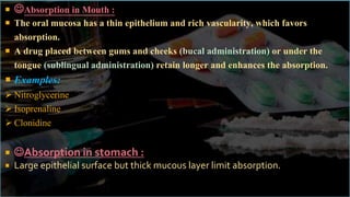  Absorption in Mouth :
 The oral mucosa has a thin epithelium and rich vascularity, which favors
absorption.
 A drug placed between gums and cheeks (bucal administration) or under the
tongue (sublingual administration) retain longer and enhances the absorption.
 Examples:
 Nitroglycerine
 Isoprenaline
 Clonidine
 Absorption in stomach :
 Large epithelial surface but thick mucous layer limit absorption.
 