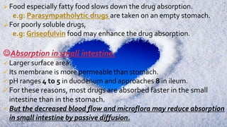  Food especially fatty food slows down the drug absorption.
e.g: Parasympatholytic drugs are taken on an empty stomach.
 For poorly soluble drugs,
e.g: Griseofulvin food may enhance the drug absorption.
Absorption in small intestine:
 Larger surface area.
 Its membrane is more permeable than stomach.
 pH ranges 4 to 5 in duodenum and approaches 8 in ileum.
 For these reasons, most drugs are absorbed faster in the small
intestine than in the stomach.
 But the decreased blood flow and microflora may reduce absorption
in small intestine by passive diffusion.
 