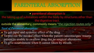  parenteral absorption is
the taking up of substances within the body by structures other than
the digestive tract.
outside the alimentary, commonly means ”the injection routes only.”
Need of Parenteral absorption:
 To get rapid and systemic effect of the drug
 To provide the needed effect when the patient (unconscious/ trauma
patient)is unable to swallow drug due to surgical alterations.
 To give nourishment when it cannot taken by mouth.
 