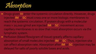  Drugs given IV enter the systemic circulation directly. However, drugs
injected IM or SC must cross one or more biologic membranes to
reach the systemic circulation. If protein drugs with a molecular
mass > 20,000 g/mol are injected IM or SC, movement across
capillary membranes is so slow that most absorption occurs via the
lymphatic system.
 Perfusion (blood flow/gram of tissue) greatly affects capillary
absorption of small molecules injected IM or SC.Thus, injection site
can affect absorption rate. Absorption after IM or SC injection may be
delayed for salts of poorly soluble bases and acids.
 
