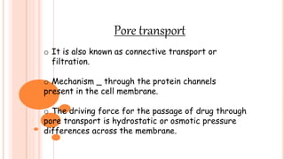 Pore transport
o It is also known as connective transport or
filtration.
o Mechanism _ through the protein channels
present in the cell membrane.
o The driving force for the passage of drug through
pore transport is hydrostatic or osmotic pressure
differences across the membrane.
 