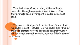 o Thus bulk flow of water along with small solid
molecules through aqueous channels. Water flux
that promote such a transport is called as solvent
drag.
o The process is important in the absorption of low
molecular weight (< 100D) , low molecular size (smaller
than the diameter of the pore) and generally water
soluble drugs through narrow , aqueous filled channels
or pores.
 