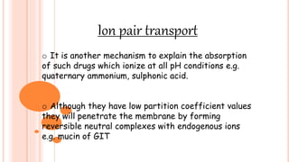 Ion pair transport
o It is another mechanism to explain the absorption
of such drugs which ionize at all pH conditions e.g.
quaternary ammonium, sulphonic acid.
o Although they have low partition coefficient values
they will penetrate the membrane by forming
reversible neutral complexes with endogenous ions
e.g. mucin of GIT
 
