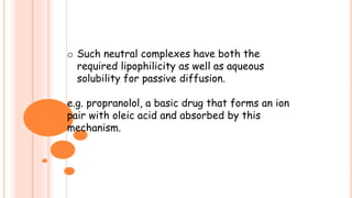 o Such neutral complexes have both the
required lipophilicity as well as aqueous
solubility for passive diffusion.
e.g. propranolol, a basic drug that forms an ion
pair with oleic acid and absorbed by this
mechanism.
 
