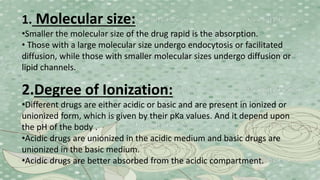 1. Molecular size:
•Smaller the molecular size of the drug rapid is the absorption.
• Those with a large molecular size undergo endocytosis or facilitated
diffusion, while those with smaller molecular sizes undergo diffusion or
lipid channels.
2.Degree of Ionization:
•Different drugs are either acidic or basic and are present in ionized or
unionized form, which is given by their pKa values. And it depend upon
the pH of the body .
•Acidic drugs are unionized in the acidic medium and basic drugs are
unionized in the basic medium.
•Acidic drugs are better absorbed from the acidic compartment.
 