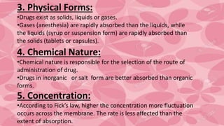 3. Physical Forms:
•Drugs exist as solids, liquids or gases.
•Gases (anesthesia) are rapidly absorbed than the liquids, while
the liquids (syrup or suspension form) are rapidly absorbed than
the solids (tablets or capsules).
4. Chemical Nature:
•Chemical nature is responsible for the selection of the route of
administration of drug.
•Drugs in inorganic or salt form are better absorbed than organic
forms.
5. Concentration:
•According to Fick’s law, higher the concentration more fluctuation
occurs across the membrane. The rate is less affected than the
extent of absorption.
 