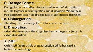 6. Dosage Forms:
Dosage forms also affect the rate and extent of absorption. It
include to process disintegration and dissolution .When these
two processes occur rapidly, the rate of absorption increases.
a. Disintegration:
•Breaking up the dosage form into smaller particles.
b. Dissolution:
•After disintegration, the drug dissolves in the gastric juices, is
called dissolution.
7. pH:
•Acidic pH favors acidic drug absorption while basic pH is
better for basic drugs.
 