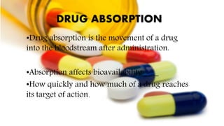 DRUG ABSORPTION
•Drug absorption is the movement of a drug
into the bloodstream after administration.
•Absorption affects bioavailability____
•How quickly and how much of a drug reaches
its target of action.
 