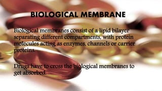BIOLOGICAL MEMBRANE
Biological membranes consist of a lipid bilayer
separating different compartments, with protein
molecules acting as enzymes, channels or carrier
proteins.
Drugs have to cross the biological membranes to
get absorbed.
 
