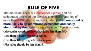 RULE OF FIVE
The medicinal chemist Christopher Lipinski and his
colleagues analysed the physico-chemical properties of
more than 2,000 drugs, and concluded that a compound is
more likely to be membrane permeable and easily
absorbed by the body if it matches the following criteria:
•Molecular weight of drug should be less than 500.
•Less than 5 hydrogen bond donor.
•Less than 10 hydrogen bond acceptor.
•Pka value should be less than 5.
 