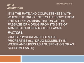 DRUG
ABSORPTION
IT IS THE RATE AND COMPLETENESS WITH
WHICH THE DRUG ENTERS THE BODY FROM
THE SITE OF ADMINISTRATION OR THE
PASSAGE OF A DRUG FROM ITS SITE OF
ADMINISTRATION INTO THE PLASMA.
FACTORS:
-DRUG PHYSICAL AND CHEMICAL
PROPERTIES (e.g. DRUG SOLUBILITY IN
WATER AND LIPIDS AS A SUSPENTION OR AS
SOLID IMPLANTS).
AMNA MEDANI, 2015
 