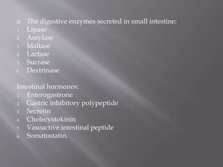  The digestive enzymes secreted in small intestine:
1. Lipase
2. Amylase
3. Maltase
4. Lactase
5. Sucrase
6. Dextrinase
Intestinal hormones:
1. Enterogastrone
2. Gastric inhibitory polypeptide
3. Secretin
4. Cholecystokinin
5. Vasoactive intestinal peptide
6. Somatostatin.
 