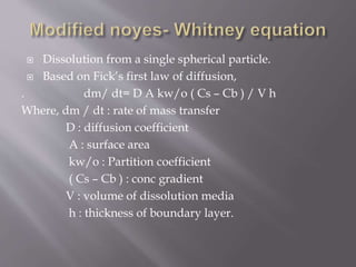  Dissolution from a single spherical particle.
 Based on Fick’s first law of diffusion,
. dm/ dt= D A kw/o ( Cs – Cb ) / V h
Where, dm / dt : rate of mass transfer
D : diffusion coefficient
A : surface area
kw/o : Partition coefficient
( Cs – Cb ) : conc gradient
V : volume of dissolution media
h : thickness of boundary layer.
 