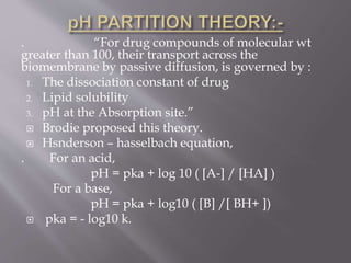 . “For drug compounds of molecular wt
greater than 100, their transport across the
biomembrane by passive diffusion, is governed by :
1. The dissociation constant of drug
2. Lipid solubility
3. pH at the Absorption site.”
 Brodie proposed this theory.
 Hsnderson – hasselbach equation,
. For an acid,
pH = pka + log 10 ( [A-] / [HA] )
For a base,
pH = pka + log10 ( [B] /[ BH+ ])
 pka = - log10 k.
 